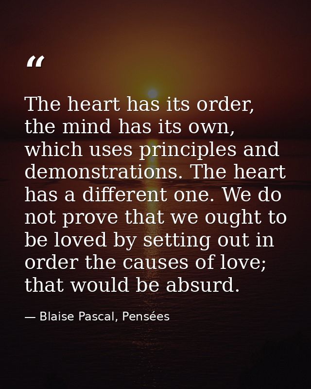 The heart has its order, the mind has its own, which uses principles and demonstrations. The heart has a different one.  — Blaise Pascal, Pensées