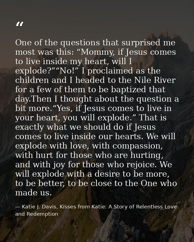 One of the questions that surprised me most was this: “Mommy, if Jesus comes to live inside my heart, will I explode?”“N — Katie J. Davis, Kisses from Katie: A Story of Relentless Love and Redemption