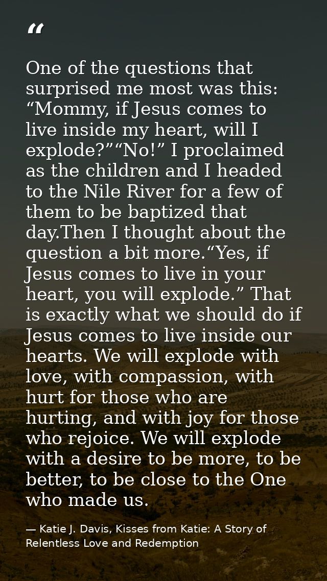 One of the questions that surprised me most was this: “Mommy, if Jesus comes to live inside my heart, will I explode?”“N — Katie J. Davis, Kisses from Katie: A Story of Relentless Love and Redemption