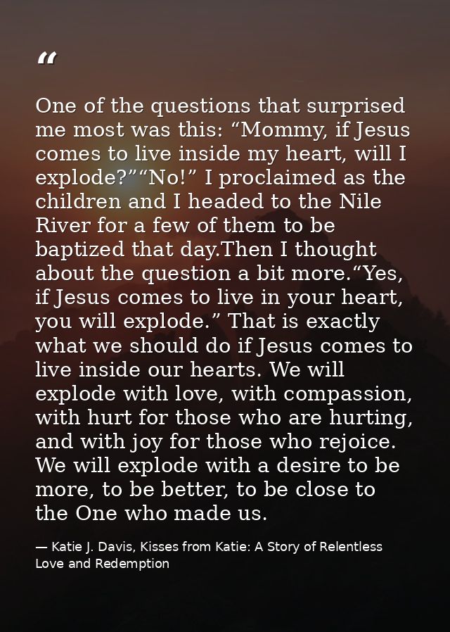 One of the questions that surprised me most was this: “Mommy, if Jesus comes to live inside my heart, will I explode?”“N — Katie J. Davis, Kisses from Katie: A Story of Relentless Love and Redemption