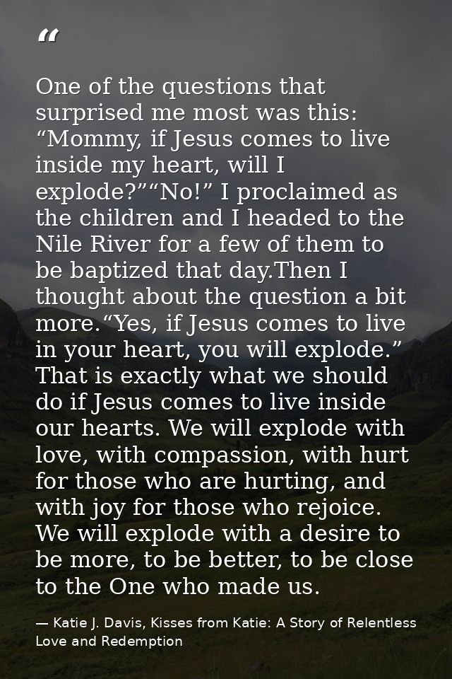 One of the questions that surprised me most was this: “Mommy, if Jesus comes to live inside my heart, will I explode?”“N — Katie J. Davis, Kisses from Katie: A Story of Relentless Love and Redemption