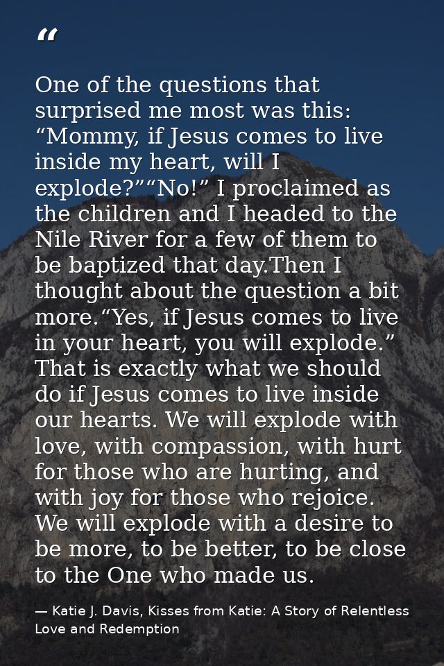 One of the questions that surprised me most was this: “Mommy, if Jesus comes to live inside my heart, will I explode?”“N — Katie J. Davis, Kisses from Katie: A Story of Relentless Love and Redemption