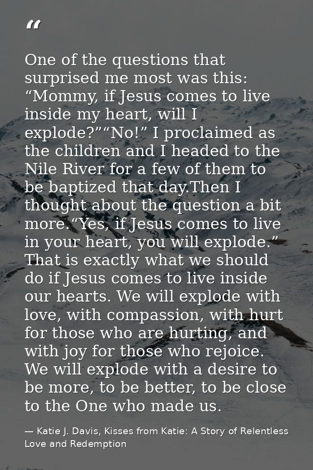 One of the questions that surprised me most was this: “Mommy, if Jesus comes to live inside my heart, will I explode?”“N — Katie J. Davis, Kisses from Katie: A Story of Relentless Love and Redemption