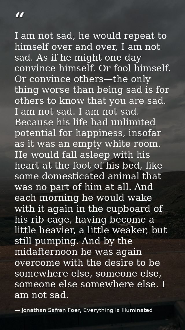 I am not sad, he would repeat to himself over and over, I am not sad. As if he might one day convince himself. Or fool h — Jonathan Safran Foer, Everything Is Illuminated