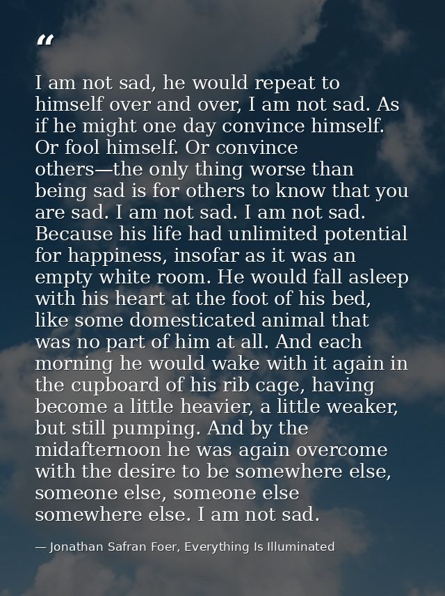 I am not sad, he would repeat to himself over and over, I am not sad. As if he might one day convince himself. Or fool h — Jonathan Safran Foer, Everything Is Illuminated