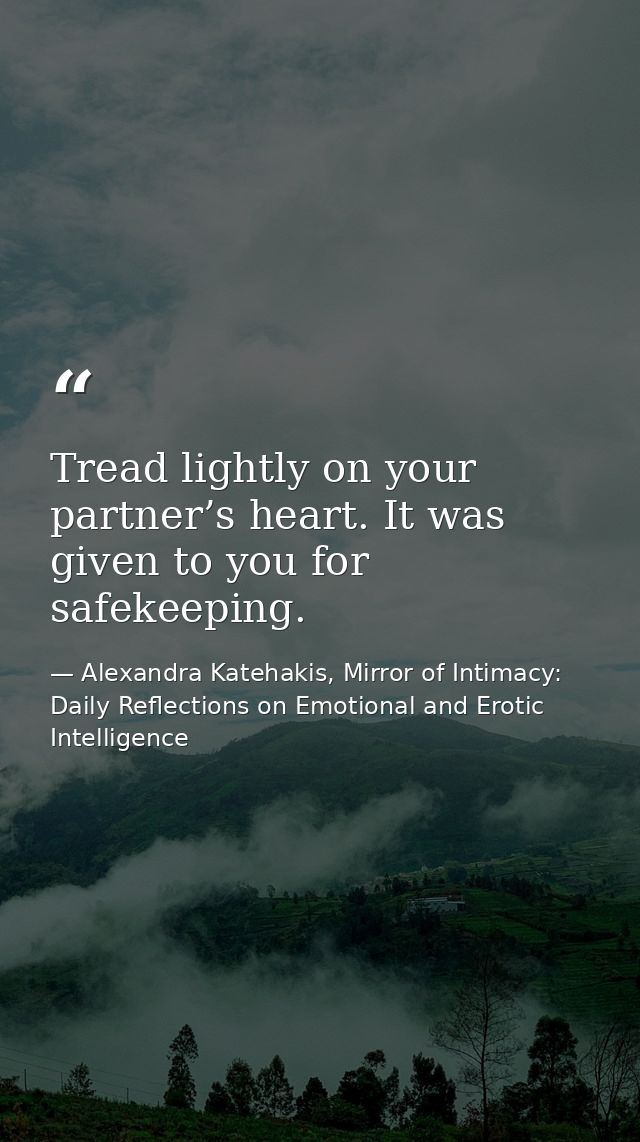 Tread lightly on your partner’s heart. It was given to you for safekeeping. — Alexandra Katehakis, Mirror of Intimacy: Daily Reflections on Emotional and Erotic Intelligence