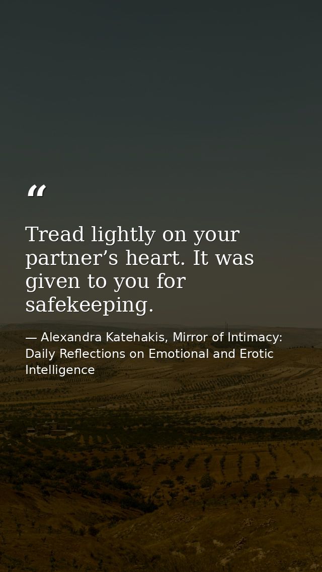 Tread lightly on your partner’s heart. It was given to you for safekeeping. — Alexandra Katehakis, Mirror of Intimacy: Daily Reflections on Emotional and Erotic Intelligence