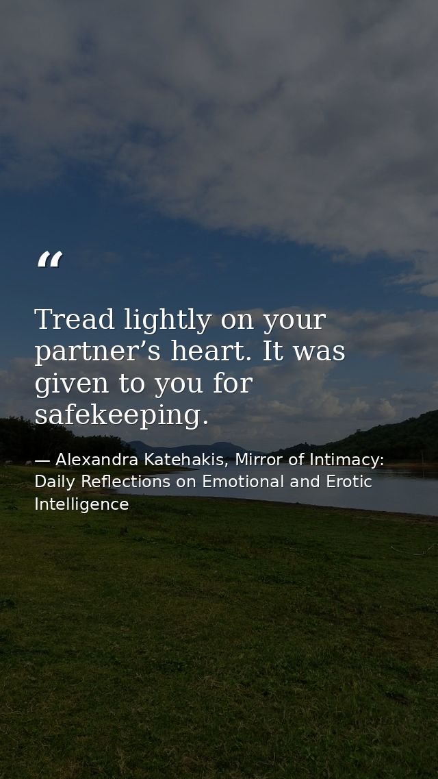 Tread lightly on your partner’s heart. It was given to you for safekeeping. — Alexandra Katehakis, Mirror of Intimacy: Daily Reflections on Emotional and Erotic Intelligence
