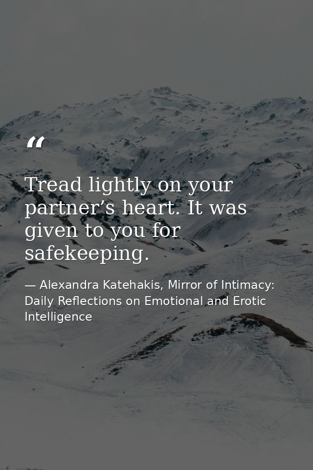 Tread lightly on your partner’s heart. It was given to you for safekeeping. — Alexandra Katehakis, Mirror of Intimacy: Daily Reflections on Emotional and Erotic Intelligence