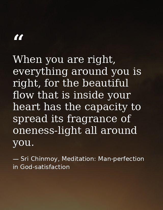When you are right, everything around you is right, for the beautiful flow that is inside your heart has the capacity to — Sri Chinmoy, Meditation: Man-perfection in God-satisfaction