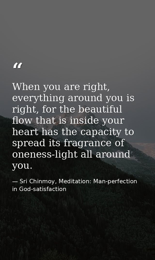 When you are right, everything around you is right, for the beautiful flow that is inside your heart has the capacity to — Sri Chinmoy, Meditation: Man-perfection in God-satisfaction