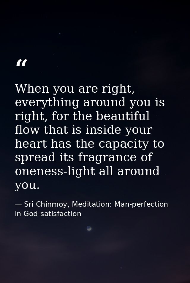 When you are right, everything around you is right, for the beautiful flow that is inside your heart has the capacity to — Sri Chinmoy, Meditation: Man-perfection in God-satisfaction