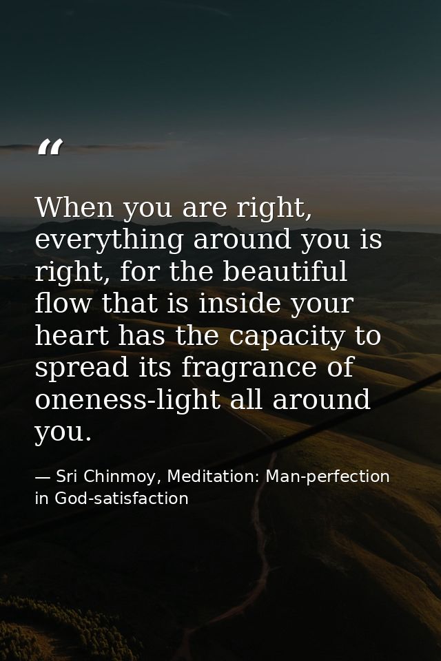 When you are right, everything around you is right, for the beautiful flow that is inside your heart has the capacity to — Sri Chinmoy, Meditation: Man-perfection in God-satisfaction