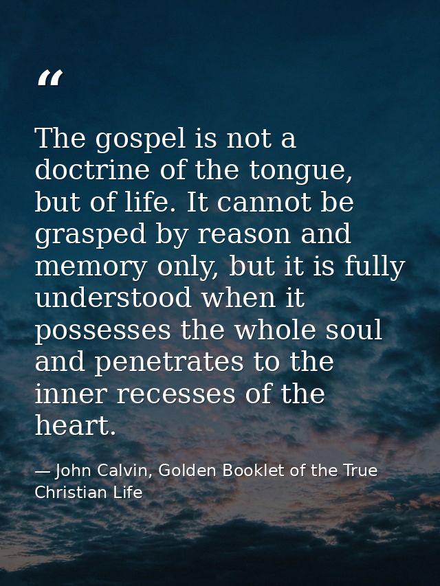 The gospel is not a doctrine of the tongue, but of life. It cannot be grasped by reason and memory only, but it is fully — John Calvin, Golden Booklet of the True Christian Life