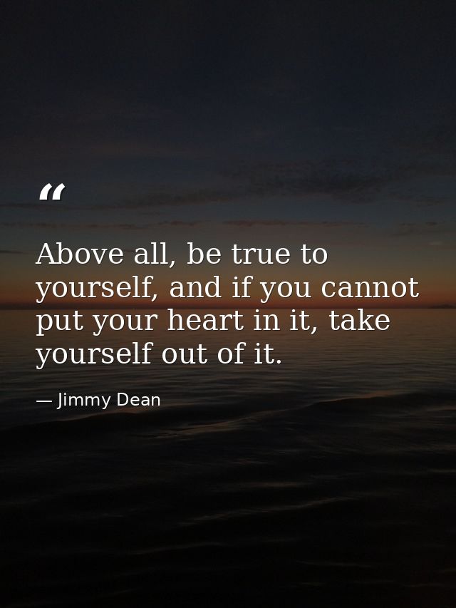 Above all, be true to yourself, and if you cannot put your heart in it, take yourself out of it. — Jimmy Dean