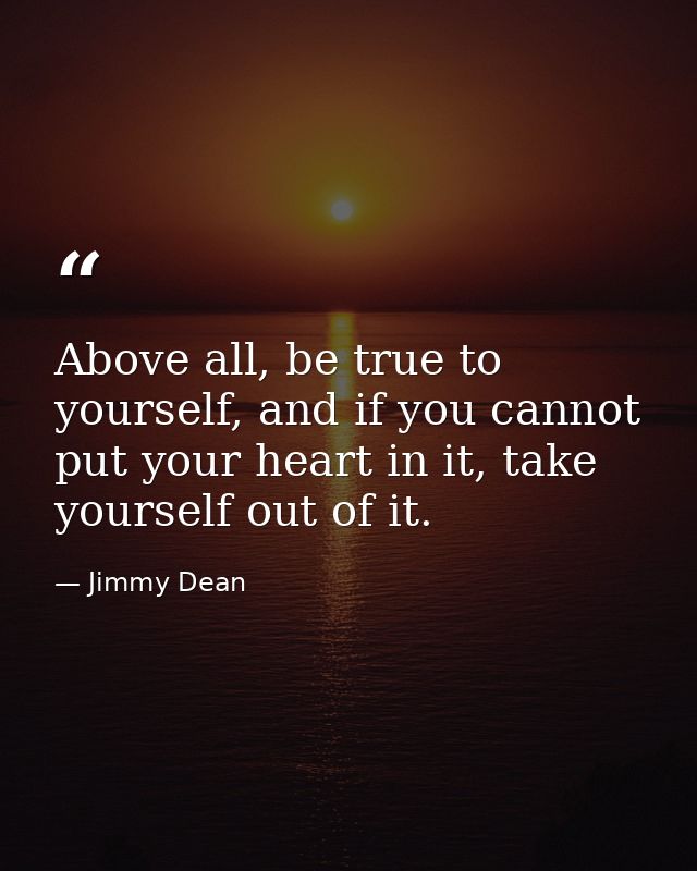 Above all, be true to yourself, and if you cannot put your heart in it, take yourself out of it. — Jimmy Dean