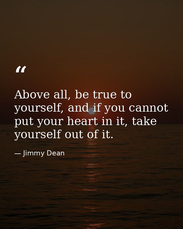 Above all, be true to yourself, and if you cannot put your heart in it, take yourself out of it. — Jimmy Dean