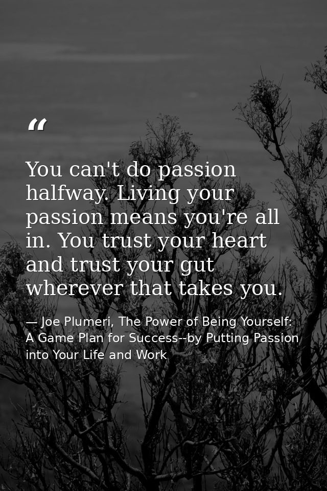 You can't do passion halfway. Living your passion means you're all in. You trust your heart and trust your gut wherever  — Joe Plumeri, The Power of Being Yourself: A Game Plan for Success--by Putting Passion into Your Life and Work