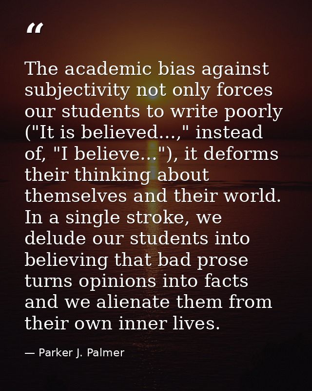The academic bias against subjectivity not only forces our students to write poorly ("It is believed...," instead of, "I — Parker J. Palmer
