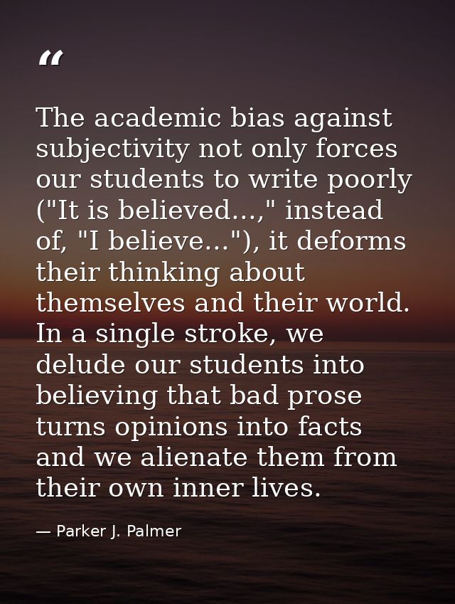The academic bias against subjectivity not only forces our students to write poorly ("It is believed...," instead of, "I — Parker J. Palmer