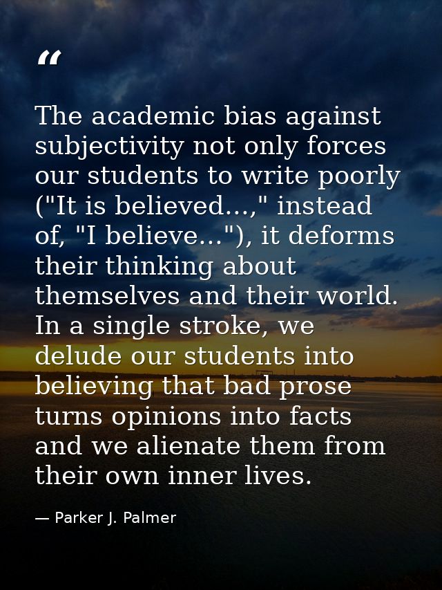 The academic bias against subjectivity not only forces our students to write poorly ("It is believed...," instead of, "I — Parker J. Palmer