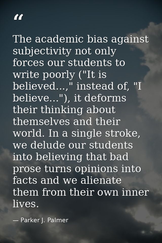 The academic bias against subjectivity not only forces our students to write poorly ("It is believed...," instead of, "I — Parker J. Palmer