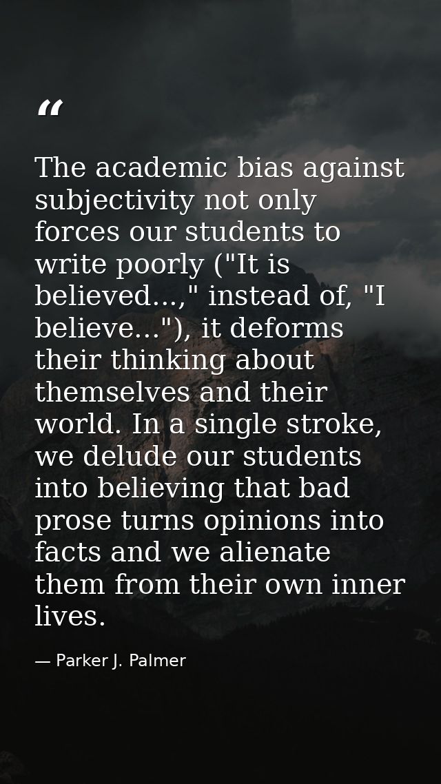 The academic bias against subjectivity not only forces our students to write poorly ("It is believed...," instead of, "I — Parker J. Palmer