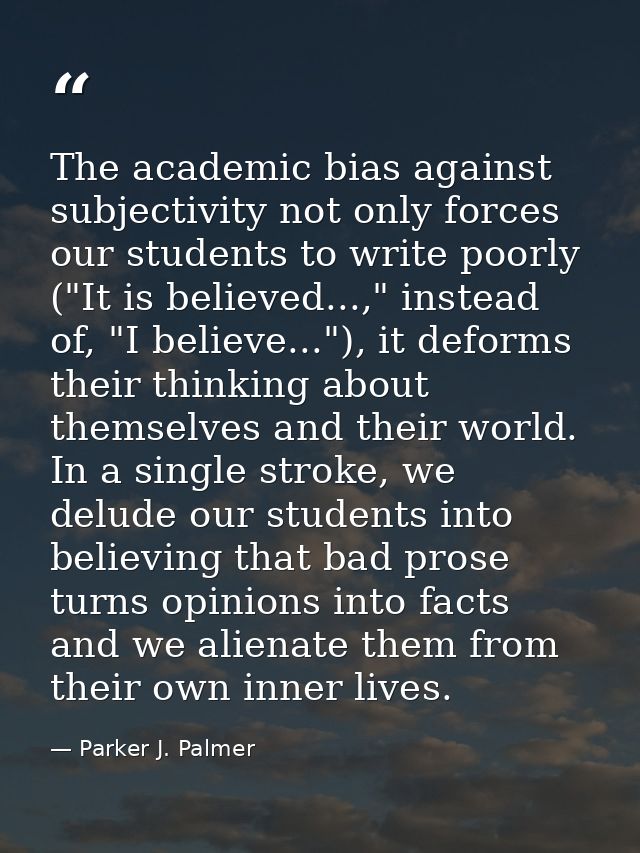 The academic bias against subjectivity not only forces our students to write poorly ("It is believed...," instead of, "I — Parker J. Palmer