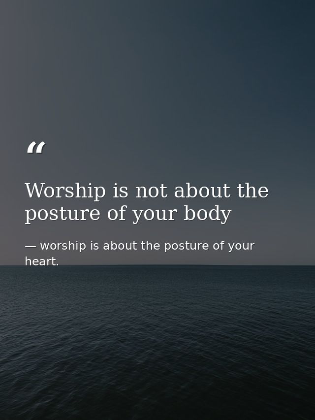 Worship is not about the posture of your body — worship is about the posture of your heart.