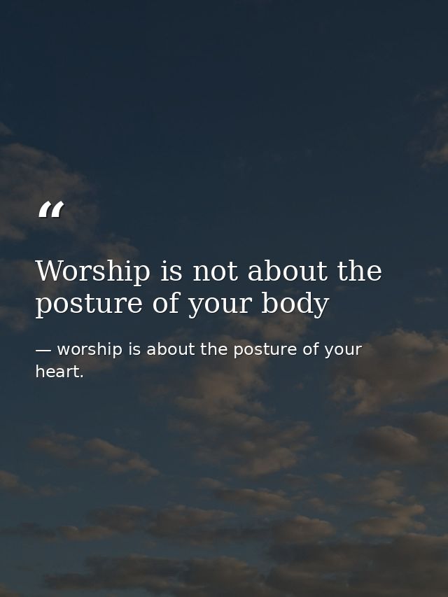 Worship is not about the posture of your body — worship is about the posture of your heart.