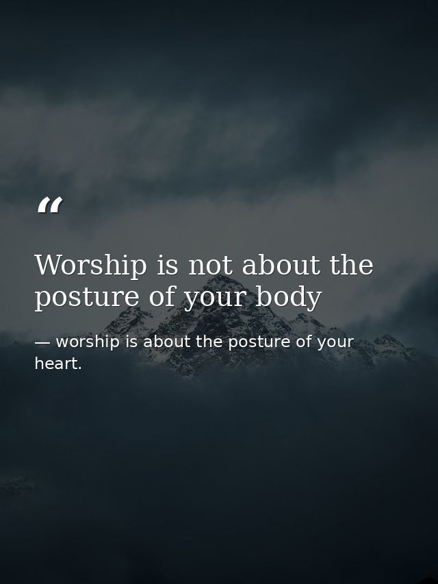 Worship is not about the posture of your body — worship is about the posture of your heart.