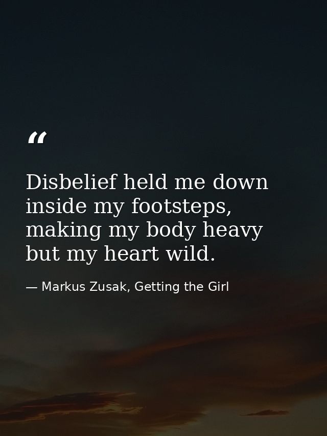 Disbelief held me down inside my footsteps, making my body heavy but my heart wild. — Markus Zusak, Getting the Girl