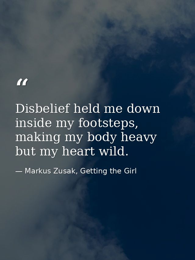 Disbelief held me down inside my footsteps, making my body heavy but my heart wild. — Markus Zusak, Getting the Girl