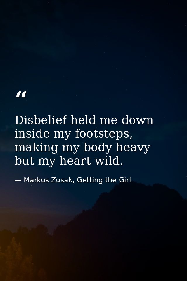 Disbelief held me down inside my footsteps, making my body heavy but my heart wild. — Markus Zusak, Getting the Girl