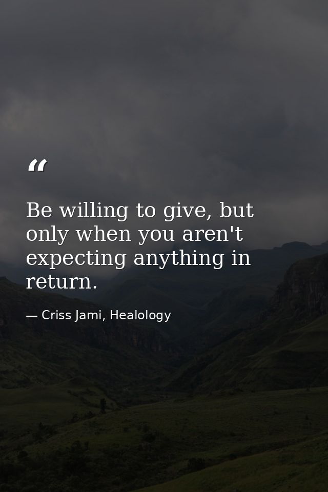 Be willing to give, but only when you aren't expecting anything in return. — Criss Jami, Healology