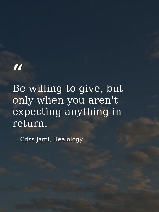 Be willing to give, but only when you aren't expecting anything in return. — Criss Jami, Healology