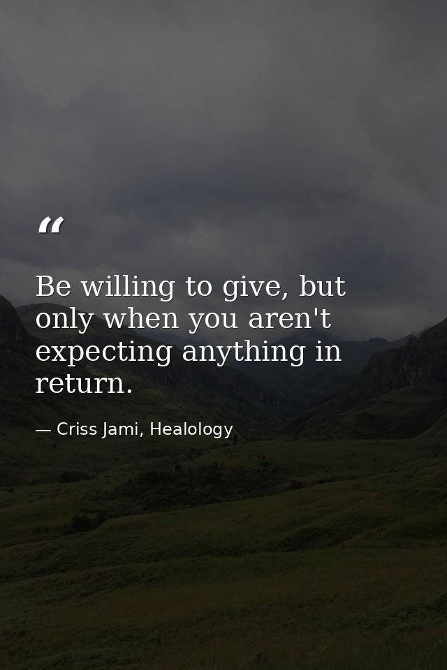 Be willing to give, but only when you aren't expecting anything in return. — Criss Jami, Healology