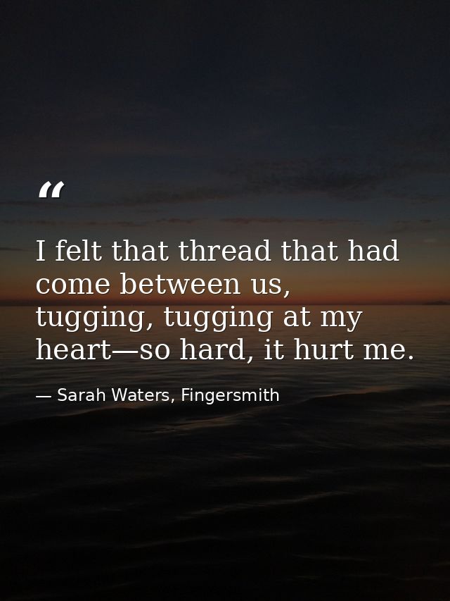 I felt that thread that had come between us, tugging, tugging at my heart—so hard, it hurt me. — Sarah Waters, Fingersmith
