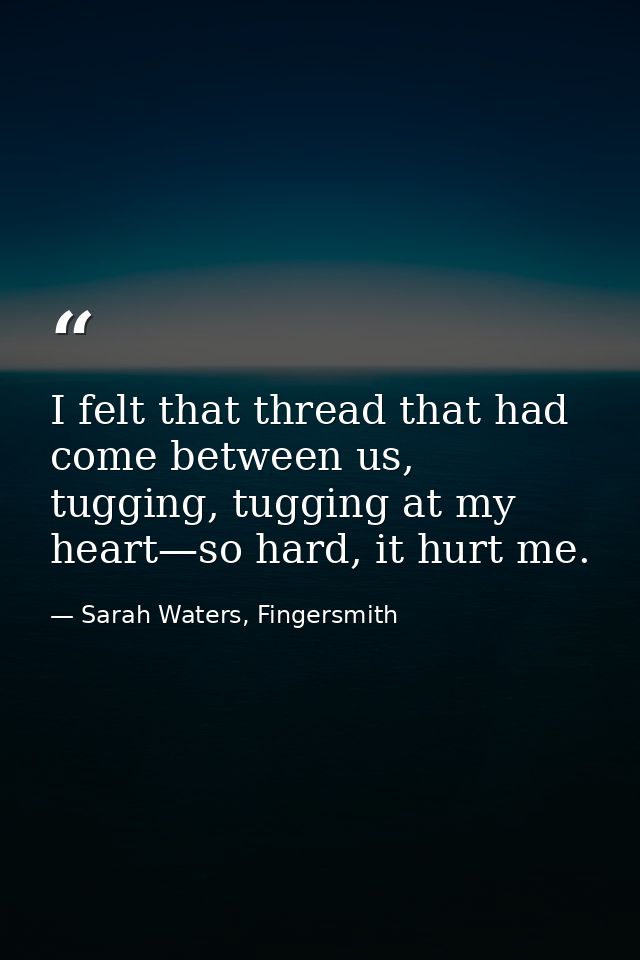 I felt that thread that had come between us, tugging, tugging at my heart—so hard, it hurt me. — Sarah Waters, Fingersmith
