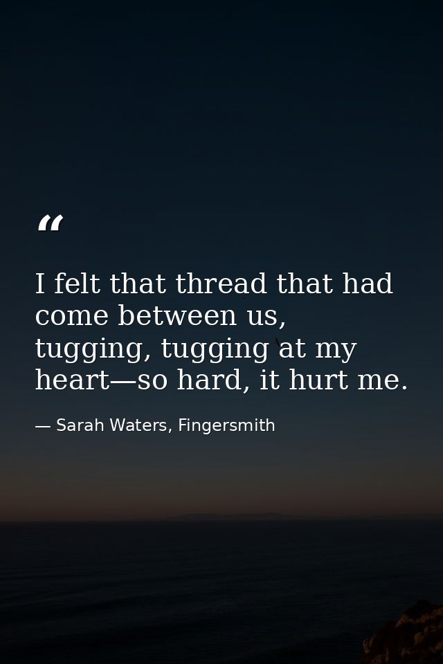 I felt that thread that had come between us, tugging, tugging at my heart—so hard, it hurt me. — Sarah Waters, Fingersmith