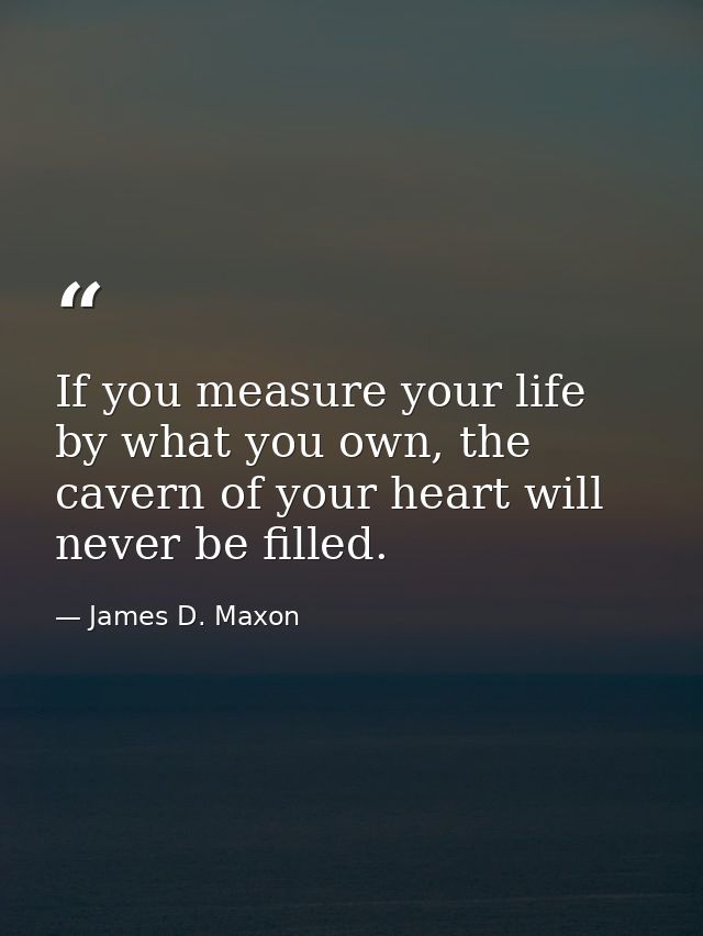 If you measure your life by what you own, the cavern of your heart will never be filled. — James D. Maxon