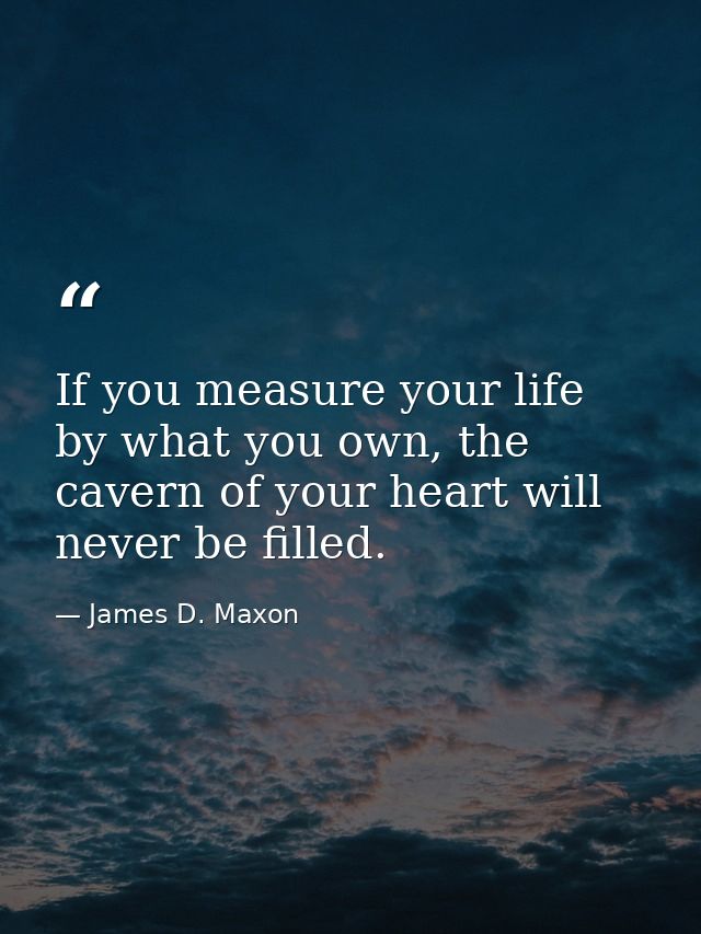 If you measure your life by what you own, the cavern of your heart will never be filled. — James D. Maxon