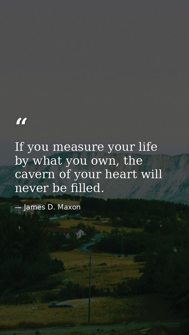 If you measure your life by what you own, the cavern of your heart will never be filled. — James D. Maxon