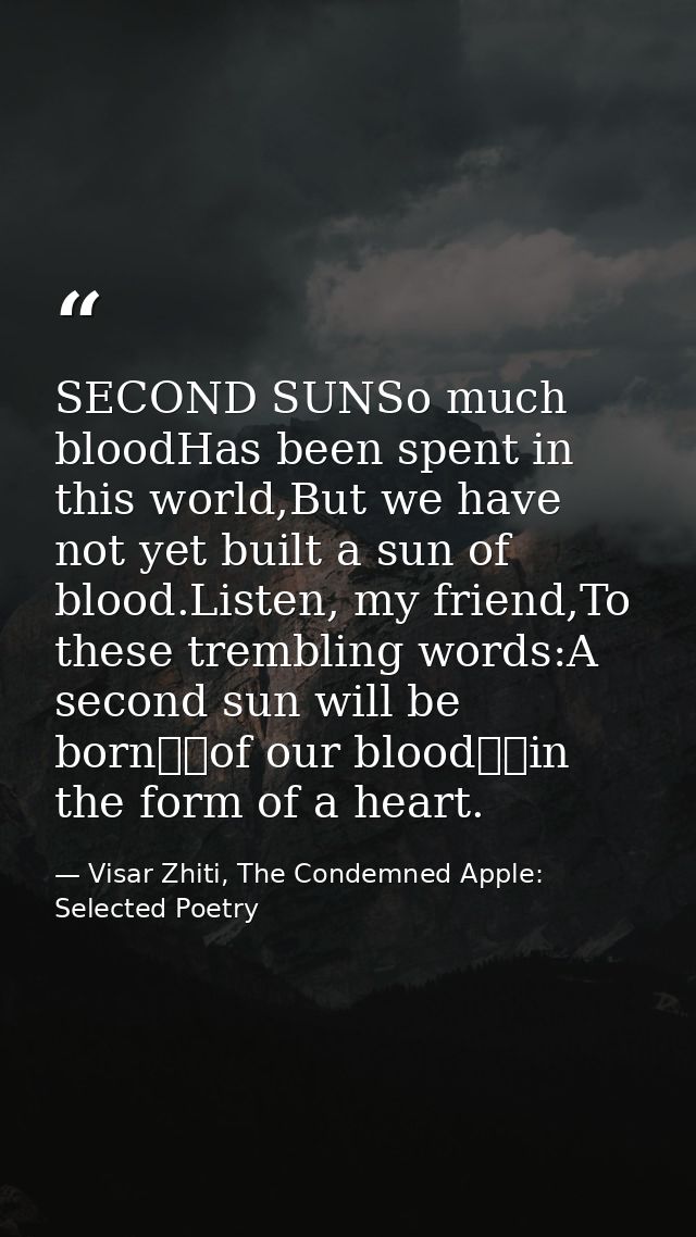 SECOND SUNSo much bloodHas been spent in this world,But we have not yet built a sun of blood.Listen, my friend,To these  — Visar Zhiti, The Condemned Apple: Selected Poetry