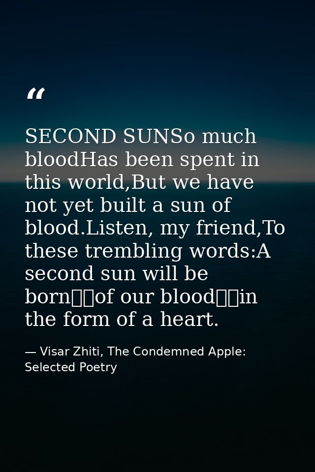 SECOND SUNSo much bloodHas been spent in this world,But we have not yet built a sun of blood.Listen, my friend,To these  — Visar Zhiti, The Condemned Apple: Selected Poetry