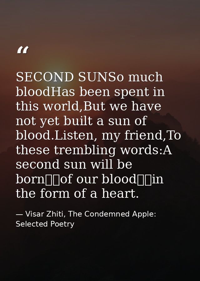 SECOND SUNSo much bloodHas been spent in this world,But we have not yet built a sun of blood.Listen, my friend,To these  — Visar Zhiti, The Condemned Apple: Selected Poetry