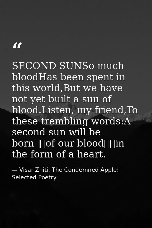 SECOND SUNSo much bloodHas been spent in this world,But we have not yet built a sun of blood.Listen, my friend,To these  — Visar Zhiti, The Condemned Apple: Selected Poetry