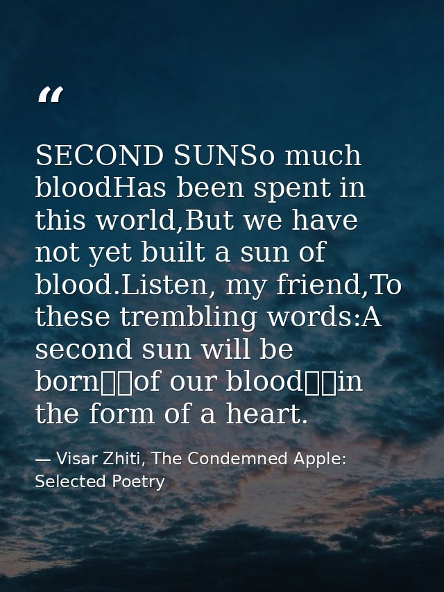 SECOND SUNSo much bloodHas been spent in this world,But we have not yet built a sun of blood.Listen, my friend,To these  — Visar Zhiti, The Condemned Apple: Selected Poetry
