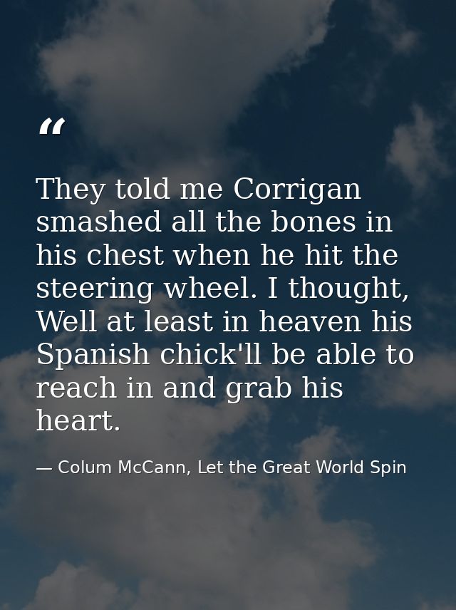 They told me Corrigan smashed all the bones in his chest when he hit the steering wheel. I thought, Well at least in hea — Colum McCann, Let the Great World Spin
