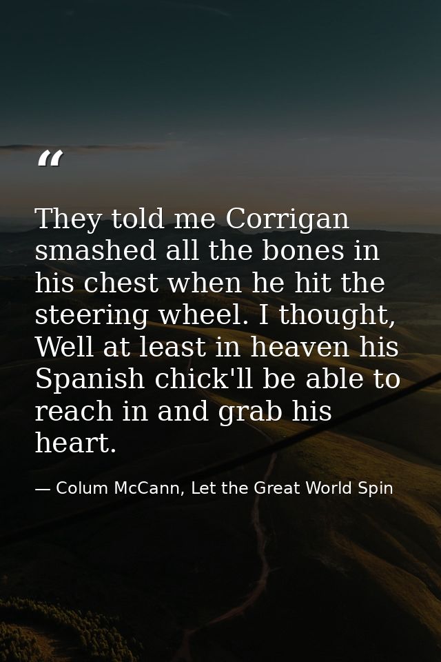 They told me Corrigan smashed all the bones in his chest when he hit the steering wheel. I thought, Well at least in hea — Colum McCann, Let the Great World Spin